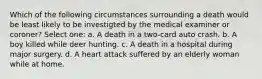 Which of the following circumstances surrounding a death would be least likely to be investigted by the medical examiner or coroner? Select one: a. A death in a two-card auto crash. b. A boy killed while deer hunting. c. A death in a hospital during major surgery. d. A heart attack suffered by an elderly woman while at home.