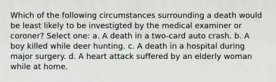 Which of the following circumstances surrounding a death would be least likely to be investigted by the medical examiner or coroner? Select one: a. A death in a two-card auto crash. b. A boy killed while deer hunting. c. A death in a hospital during major surgery. d. A heart attack suffered by an elderly woman while at home.