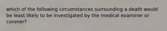 which of the following circumstances surrounding a death would be least likely to be investigated by the medical examiner or coroner?