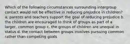 Which of the following circumstances surrounding intergroup contact would not be effective in reducing prejudice in children? a. parents and teachers support the goal of reducing prejudice b. the children are encouraged to think of groups as part of a larger, common group c. the groups of children are unequal in status d. the contact between groups involves pursuing common rather than competing goals