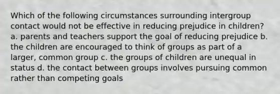 Which of the following circumstances surrounding intergroup contact would not be effective in reducing prejudice in children? a. parents and teachers support the goal of reducing prejudice b. the children are encouraged to think of groups as part of a larger, common group c. the groups of children are unequal in status d. the contact between groups involves pursuing common rather than competing goals