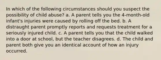 In which of the following circumstances should you suspect the possibility of child abuse? a. A parent tells you the 4-month-old infant's injuries were caused by rolling off the bed. b. A distraught parent promptly reports and requests treatment for a seriously injured child. c. A parent tells you that the child walked into a door at school, but the teacher disagrees. d. The child and parent both give you an identical account of how an injury occurred.