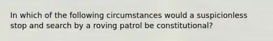 In which of the following circumstances would a suspicionless stop and search by a roving patrol be constitutional?