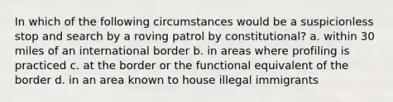 In which of the following circumstances would be a suspicionless stop and search by a roving patrol by constitutional? a. within 30 miles of an international border b. in areas where profiling is practiced c. at the border or the functional equivalent of the border d. in an area known to house illegal immigrants