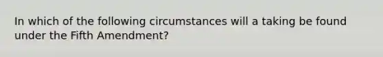 In which of the following circumstances will a taking be found under the Fifth Amendment?