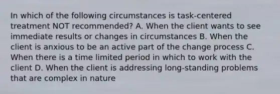 In which of the following circumstances is task-centered treatment NOT recommended? A. When the client wants to see immediate results or changes in circumstances B. When the client is anxious to be an active part of the change process C. When there is a time limited period in which to work with the client D. When the client is addressing long-standing problems that are complex in nature