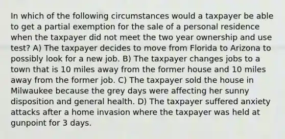 In which of the following circumstances would a taxpayer be able to get a partial exemption for the sale of a personal residence when the taxpayer did not meet the two year ownership and use test? A) The taxpayer decides to move from Florida to Arizona to possibly look for a new job. B) The taxpayer changes jobs to a town that is 10 miles away from the former house and 10 miles away from the former job. C) The taxpayer sold the house in Milwaukee because the grey days were affecting her sunny disposition and general health. D) The taxpayer suffered anxiety attacks after a home invasion where the taxpayer was held at gunpoint for 3 days.