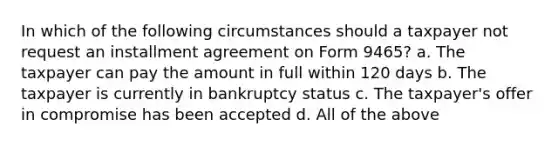 In which of the following circumstances should a taxpayer not request an installment agreement on Form 9465? a. The taxpayer can pay the amount in full within 120 days b. The taxpayer is currently in bankruptcy status c. The taxpayer's offer in compromise has been accepted d. All of the above