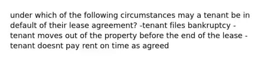 under which of the following circumstances may a tenant be in default of their lease agreement? -tenant files bankruptcy -tenant moves out of the property before the end of the lease -tenant doesnt pay rent on time as agreed