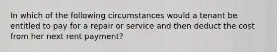 In which of the following circumstances would a tenant be entitled to pay for a repair or service and then deduct the cost from her next rent payment?