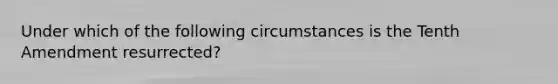 Under which of the following circumstances is the Tenth Amendment resurrected?
