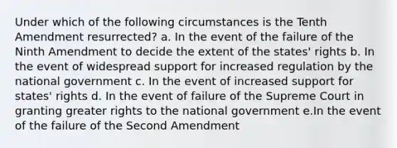 Under which of the following circumstances is the Tenth Amendment resurrected? a. In the event of the failure of the Ninth Amendment to decide the extent of the states' rights b. In the event of widespread support for increased regulation by the national government c. In the event of increased support for states' rights d. In the event of failure of the Supreme Court in granting greater rights to the national government e.In the event of the failure of the Second Amendment