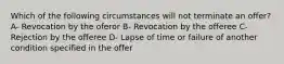 Which of the following circumstances will not terminate an offer? A- Revocation by the oferor B- Revocation by the offeree C- Rejection by the offeree D- Lapse of time or failure of another condition specified in the offer