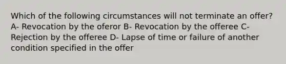 Which of the following circumstances will not terminate an offer? A- Revocation by the oferor B- Revocation by the offeree C- Rejection by the offeree D- Lapse of time or failure of another condition specified in the offer