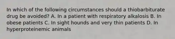 In which of the following circumstances should a thiobarbiturate drug be avoided? A. In a patient with respiratory alkalosis B. In obese patients C. In sight hounds and very thin patients D. In hyperproteinemic animals