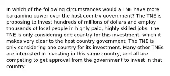 In which of the following circumstances would a TNE have more bargaining power over the host country government? The TNE is proposing to invest hundreds of millions of dollars and employ thousands of local people in highly paid, highly skilled jobs. The TNE is only considering one country for this investment, which it makes very clear to the host country government. The TNE is only considering one country for its investment. Many other TNEs are interested in investing in this same country, and all are competing to get approval from the government to invest in that country.