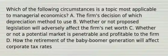 Which of the following circumstances is a topic most applicable to managerial economics? A. The firm's decision of which depreciation method to use B. Whether or not proposed legislation will adversely affect the firm's net worth C. Whether or not a potential market is penetrable and profitable to the firm D. How the retirement of the baby-boomer generation will affect corporate tax rates