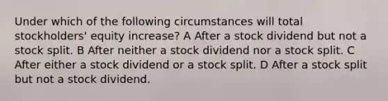 Under which of the following circumstances will total stockholders' equity increase? A After a stock dividend but not a stock split. B After neither a stock dividend nor a stock split. C After either a stock dividend or a stock split. D After a stock split but not a stock dividend.