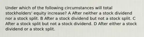 Under which of the following circumstances will total stockholders' equity increase? A After neither a stock dividend nor a stock split. B After a stock dividend but not a stock split. C After a stock split but not a stock dividend. D After either a stock dividend or a stock split.