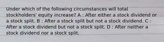 Under which of the following circumstances will total stockholders' equity increase? A : After either a stock dividend or a stock split. B : After a stock split but not a stock dividend. C : After a stock dividend but not a stock split. D : After neither a stock dividend nor a stock split.