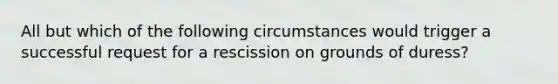 All but which of the following circumstances would trigger a successful request for a rescission on grounds of duress?