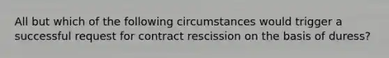 All but which of the following circumstances would trigger a successful request for contract rescission on the basis of duress?