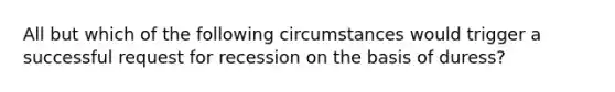 All but which of the following circumstances would trigger a successful request for recession on the basis of duress?