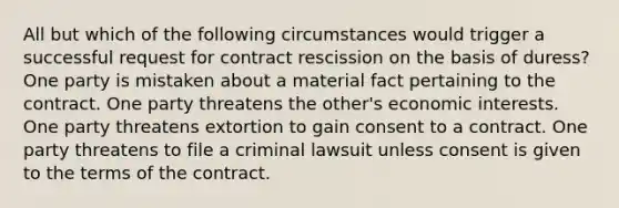 All but which of the following circumstances would trigger a successful request for contract rescission on the basis of duress? One party is mistaken about a material fact pertaining to the contract. One party threatens the other's economic interests. One party threatens extortion to gain consent to a contract. One party threatens to file a criminal lawsuit unless consent is given to the terms of the contract.