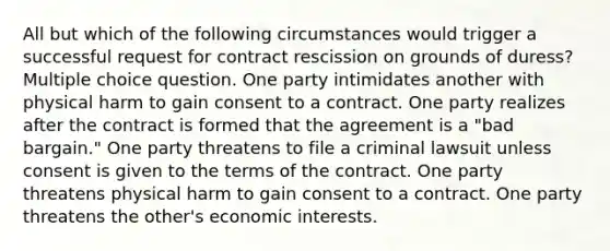 All but which of the following circumstances would trigger a successful request for contract rescission on grounds of duress? Multiple choice question. One party intimidates another with physical harm to gain consent to a contract. One party realizes after the contract is formed that the agreement is a "bad bargain." One party threatens to file a criminal lawsuit unless consent is given to the terms of the contract. One party threatens physical harm to gain consent to a contract. One party threatens the other's economic interests.