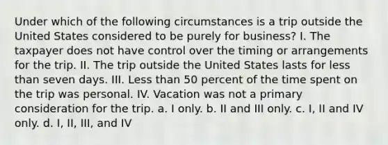 Under which of the following circumstances is a trip outside the United States considered to be purely for business? I. The taxpayer does not have control over the timing or arrangements for the trip. II. The trip outside the United States lasts for less than seven days. III. Less than 50 percent of the time spent on the trip was personal. IV. Vacation was not a primary consideration for the trip. a. I only. b. II and III only. c. I, II and IV only. d. I, II, III, and IV