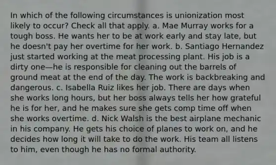 In which of the following circumstances is unionization most likely to occur? Check all that apply. a. Mae Murray works for a tough boss. He wants her to be at work early and stay late, but he doesn't pay her overtime for her work. b. Santiago Hernandez just started working at the meat processing plant. His job is a dirty one—he is responsible for cleaning out the barrels of ground meat at the end of the day. The work is backbreaking and dangerous. c. Isabella Ruiz likes her job. There are days when she works long hours, but her boss always tells her how grateful he is for her, and he makes sure she gets comp time off when she works overtime. d. Nick Walsh is the best airplane mechanic in his company. He gets his choice of planes to work on, and he decides how long it will take to do the work. His team all listens to him, even though he has no formal authority.