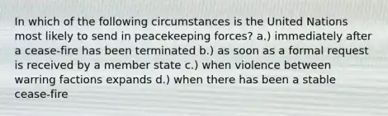 In which of the following circumstances is the United Nations most likely to send in peacekeeping forces? a.) immediately after a cease-fire has been terminated b.) as soon as a formal request is received by a member state c.) when violence between warring factions expands d.) when there has been a stable cease-fire