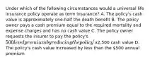 Under which of the following circumstances would a universal life insurance policy operate as term insurance? A. The policy's cash value is approximately one-half the death benefit B. The policy owner pays a cash premium equal to the required mortality and expense charges and has no cash value C. The policy owner requests the insurer to pay the policy's 500 level premium by reducing the policy's2,500 cash value D. The policy's cash value increased by less than the 500 annual premium