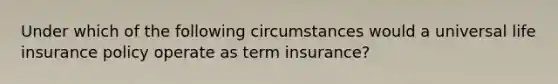 Under which of the following circumstances would a universal life insurance policy operate as term insurance?