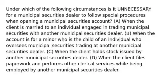 Under which of the following circumstances is it UNNECESSARY for a municipal securities dealer to follow special procedures when opening a municipal securities account? (A) When the client is married to an individual engaged in trading municipal securities with another municipal securities dealer. (B) When the account is for a minor who is the child of an individual who oversees municipal securities trading at another municipal securities dealer. (C) When the client holds stock issued by another municipal securities dealer. (D) When the client files paperwork and performs other clerical services while being employed by another municipal securities dealer.