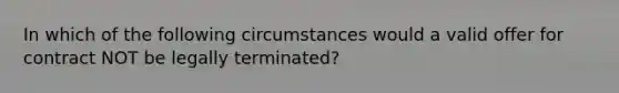 In which of the following circumstances would a valid offer for contract NOT be legally terminated?