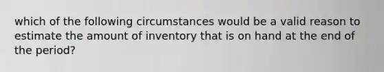 which of the following circumstances would be a valid reason to estimate the amount of inventory that is on hand at the end of the period?