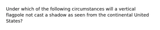 Under which of the following circumstances will a vertical flagpole not cast a shadow as seen from the continental United States?