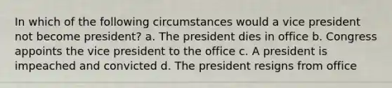 In which of the following circumstances would a vice president not become president? a. The president dies in office b. Congress appoints the vice president to the office c. A president is impeached and convicted d. The president resigns from office