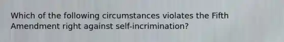 Which of the following circumstances violates the Fifth Amendment right against self-incrimination?