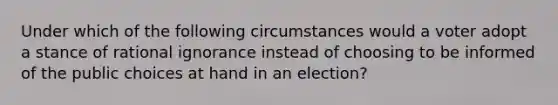 Under which of the following circumstances would a voter adopt a stance of rational ignorance instead of choosing to be informed of the public choices at hand in an election?