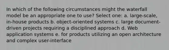 In which of the following circumstances might the waterfall model be an appropriate one to use? Select one: a. large-scale, in-house products b. object-oriented systems c. large document-driven projects requiring a disciplined approach d. Web application systems e. for products utilizing an open architecture and complex user-interface