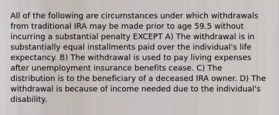 All of the following are circumstances under which withdrawals from traditional IRA may be made prior to age 59.5 without incurring a substantial penalty EXCEPT A) The withdrawal is in substantially equal installments paid over the individual's life expectancy. B) The withdrawal is used to pay living expenses after unemployment insurance benefits cease. C) The distribution is to the beneficiary of a deceased IRA owner. D) The withdrawal is because of income needed due to the individual's disability.