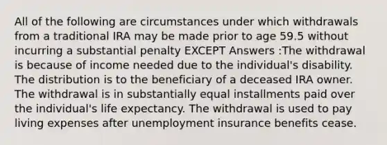 All of the following are circumstances under which withdrawals from a traditional IRA may be made prior to age 59.5 without incurring a substantial penalty EXCEPT Answers :The withdrawal is because of income needed due to the individual's disability. The distribution is to the beneficiary of a deceased IRA owner. The withdrawal is in substantially equal installments paid over the individual's life expectancy. The withdrawal is used to pay living expenses after unemployment insurance benefits cease.