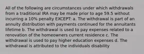 All of the following are circumstances under which withdrawals from a traditional IRA may be made prior to age 59.5 without incurring a 10% penalty EXCEPT: a. The withdrawal is part of an annuity distribution with payments continued for the annuitants lifetime b. The withdrawal is used to pay expenses related to a renovation of the homeowners current residence c. The withdrawal is used to pay higher education expenses d. The withdrawal is attributed to the individuals disability