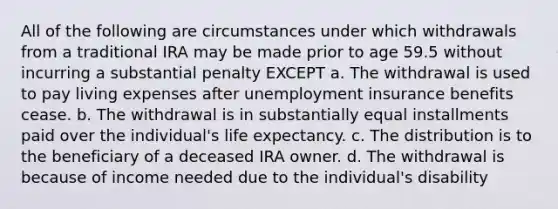 All of the following are circumstances under which withdrawals from a traditional IRA may be made prior to age 59.5 without incurring a substantial penalty EXCEPT a. The withdrawal is used to pay living expenses after unemployment insurance benefits cease. b. The withdrawal is in substantially equal installments paid over the individual's life expectancy. c. The distribution is to the beneficiary of a deceased IRA owner. d. The withdrawal is because of income needed due to the individual's disability