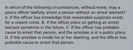 In which of the following circumstances, without more, may a peace officer lawfully arrest a person without an arrest warrant? A. If the officer has knowledge that reasonable suspicion exists for a violent crime. B. If the officer plans on getting an arrest warrant sometime in the future. C. If the officer has probable cause to arrest that person, and the arrestee is in a public place. D. If the arrestee is inside his or her dwelling, and the officer has probable cause to arrest that person.