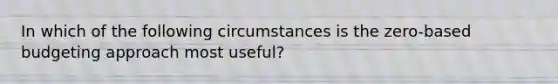 In which of the following circumstances is the zero-based budgeting approach most useful?