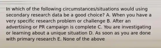 In which of the following circumstances/situations would using secondary research data be a good choice? A. When you have a very specific research problem or challenge B. After an advertising or PR campaign is complete C. You are investigating or learning about a unique situation D. As soon as you are done with primary research E. None of the above