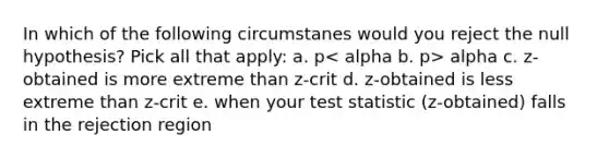 In which of the following circumstanes would you reject the null hypothesis? Pick all that apply: a. p alpha c. z-obtained is more extreme than z-crit d. z-obtained is less extreme than z-crit e. when your test statistic (z-obtained) falls in the rejection region